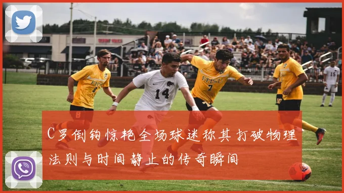 C罗倒钩惊艳全场球迷称其打破物理法则与时间静止的传奇瞬间