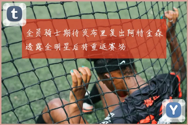 全员骑士期待莫布里复出阿特金森透露全明星后将重返赛场