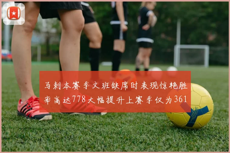 马刺本赛季文班缺席时表现惊艳胜率高达778大幅提升上赛季仅为361