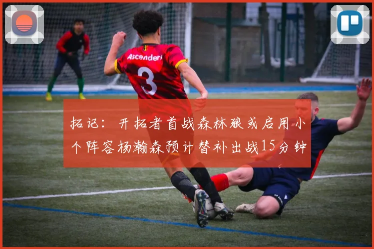 拓记：开拓者首战森林狼或启用小个阵容杨瀚森预计替补出战15分钟