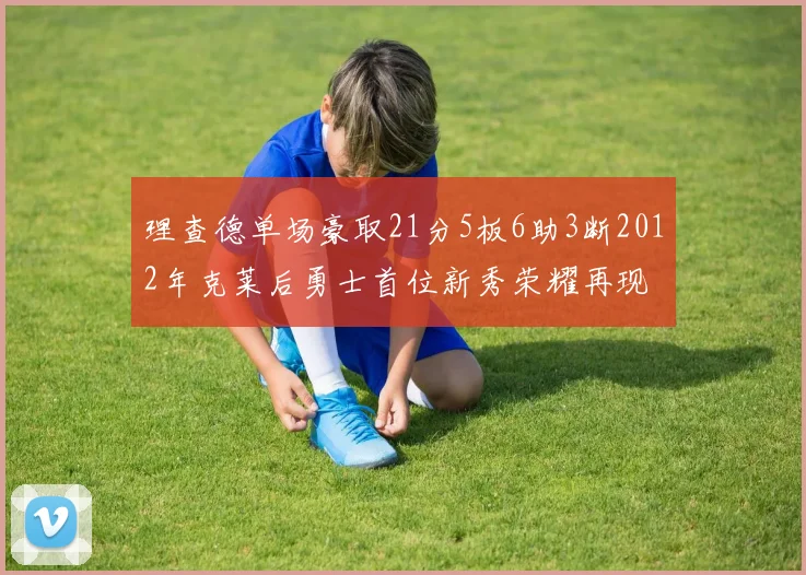 理查德单场豪取21分5板6助3断2012年克莱后勇士首位新秀荣耀再现