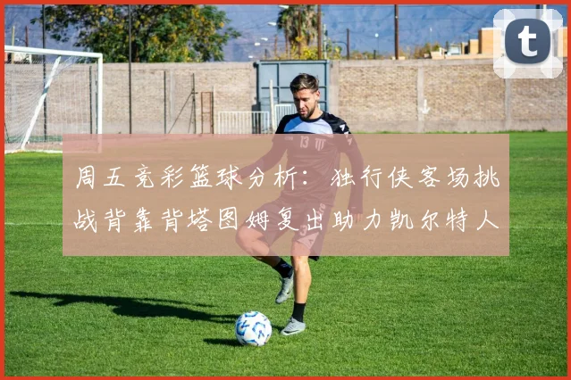 周五竞彩篮球分析：独行侠客场挑战背靠背塔图姆复出助力凯尔特人