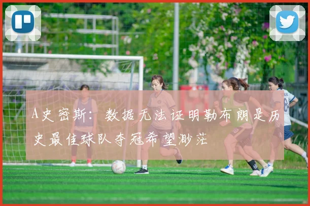 A史密斯：数据无法证明勒布朗是历史最佳球队夺冠希望渺茫