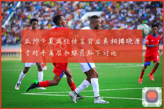瓜帅今夏离任传言背后真相揭晓源于对手高层和球员私下讨论