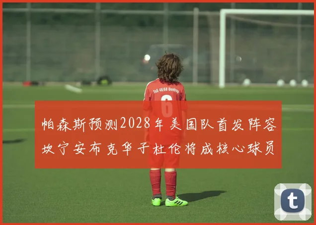 帕森斯预测2028年美国队首发阵容坎宁安布克华子杜伦将成核心球员