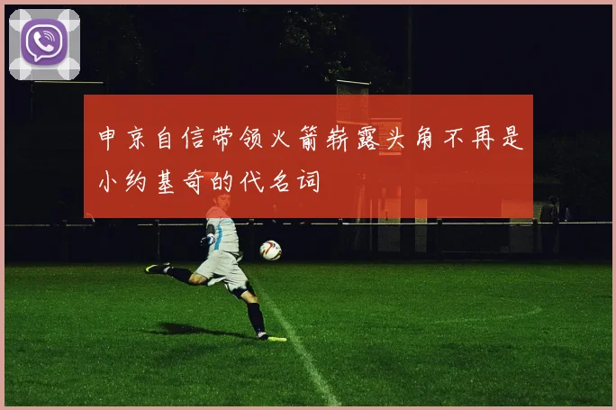 申京自信带领火箭崭露头角不再是小约基奇的代名词