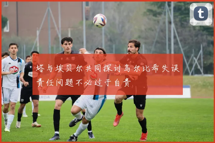 塔与埃贝尔共同探讨乌尔比希失误责任问题不必过于自责