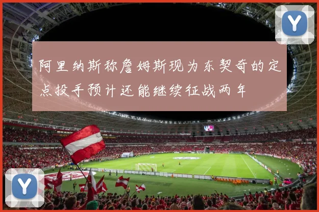 阿里纳斯称詹姆斯现为东契奇的定点投手预计还能继续征战两年