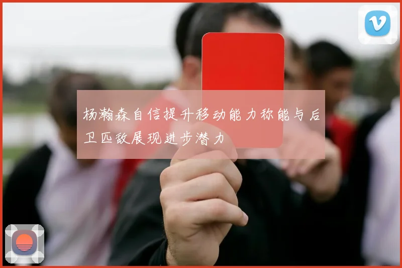 杨瀚森自信提升移动能力称能与后卫匹敌展现进步潜力