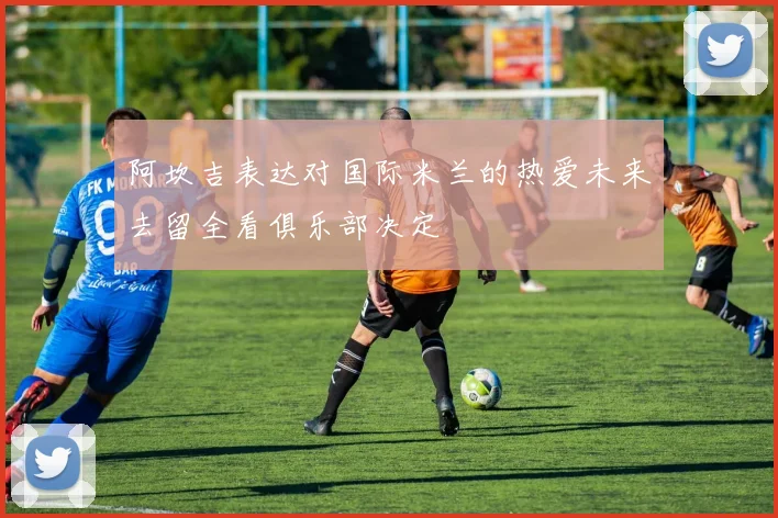 阿坎吉表达对国际米兰的热爱未来去留全看俱乐部决定