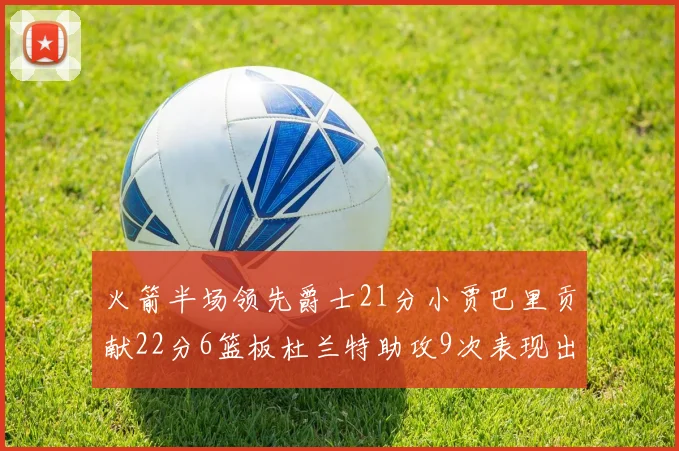 火箭半场领先爵士21分小贾巴里贡献22分6篮板杜兰特助攻9次表现出色